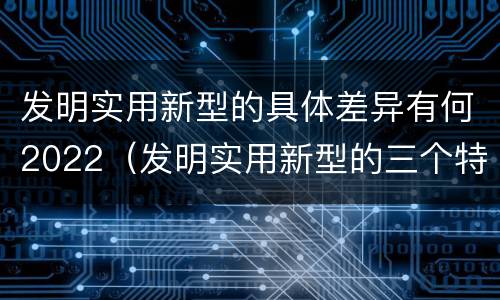 发明实用新型的具体差异有何2022（发明实用新型的三个特点）