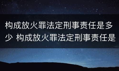 构成放火罪法定刑事责任是多少 构成放火罪法定刑事责任是多少岁以上