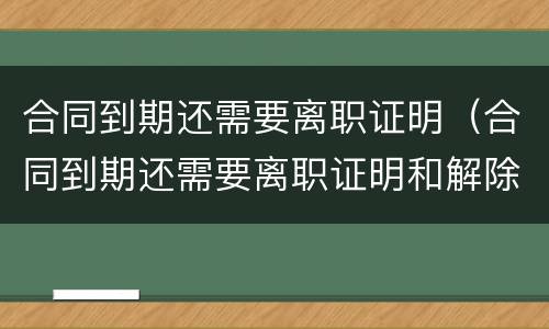 合同到期还需要离职证明（合同到期还需要离职证明和解除合同证明吗）