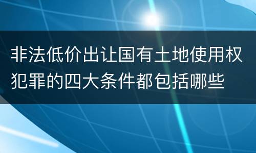 非法低价出让国有土地使用权犯罪的四大条件都包括哪些