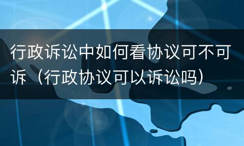 行政诉讼中如何看协议可不可诉（行政协议可以诉讼吗）