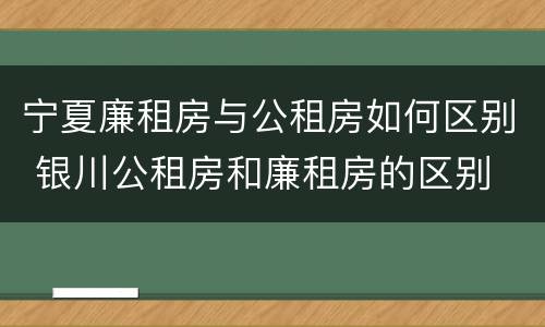 宁夏廉租房与公租房如何区别 银川公租房和廉租房的区别