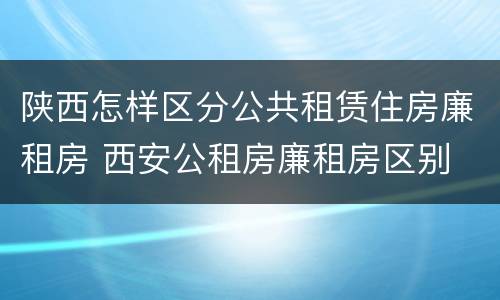 陕西怎样区分公共租赁住房廉租房 西安公租房廉租房区别