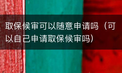 取保候审可以随意申请吗（可以自己申请取保候审吗）