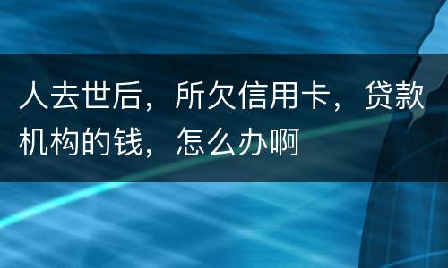 人去世后，所欠信用卡，贷款机构的钱，怎么办啊