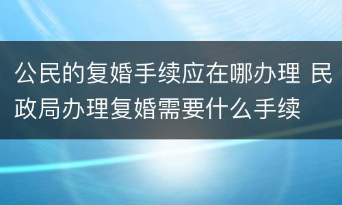 公民的复婚手续应在哪办理 民政局办理复婚需要什么手续