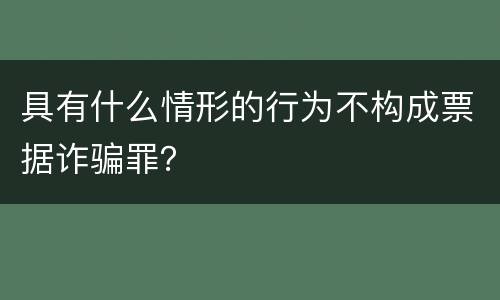 具有什么情形的行为不构成票据诈骗罪？