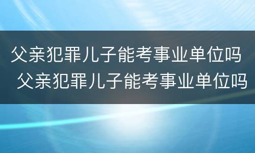 父亲犯罪儿子能考事业单位吗 父亲犯罪儿子能考事业单位吗知乎