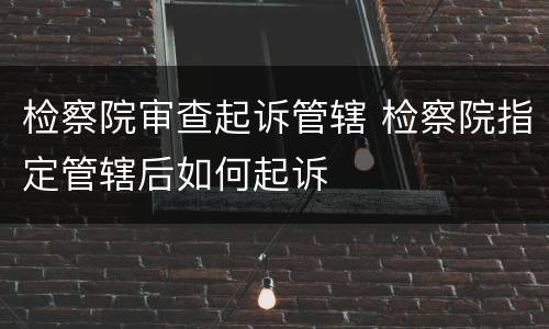 检察院审查起诉管辖 检察院指定管辖后如何起诉