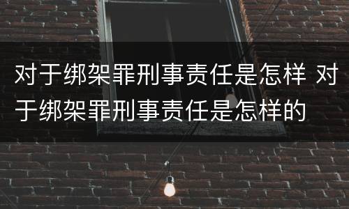 对于绑架罪刑事责任是怎样 对于绑架罪刑事责任是怎样的