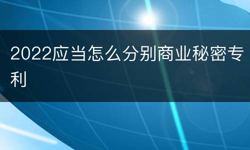 2022应当怎么分别商业秘密专利