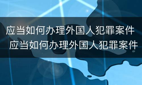 应当如何办理外国人犯罪案件 应当如何办理外国人犯罪案件登记