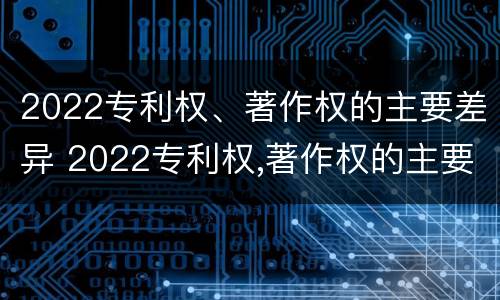 2022专利权、著作权的主要差异 2022专利权,著作权的主要差异有哪些