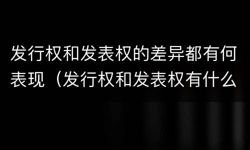 发行权和发表权的差异都有何表现（发行权和发表权有什么区别）