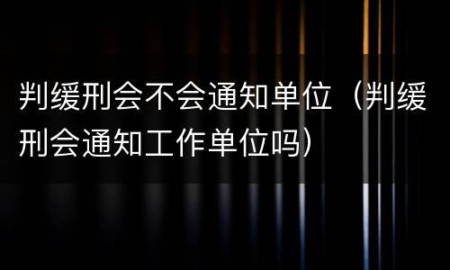 判缓刑会不会通知单位（判缓刑会通知工作单位吗）