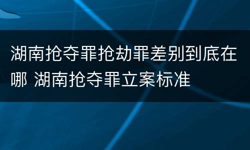 湖南抢夺罪抢劫罪差别到底在哪 湖南抢夺罪立案标准