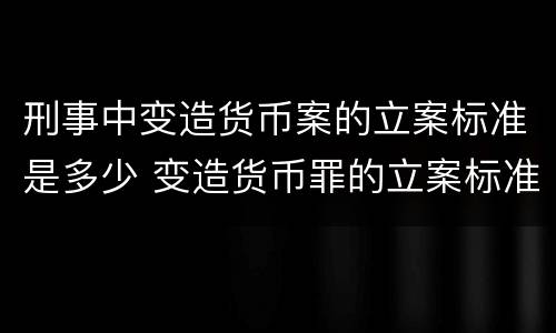 刑事中变造货币案的立案标准是多少 变造货币罪的立案标准