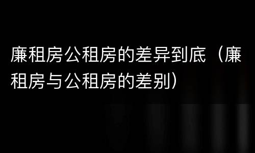 廉租房公租房的差异到底（廉租房与公租房的差别）