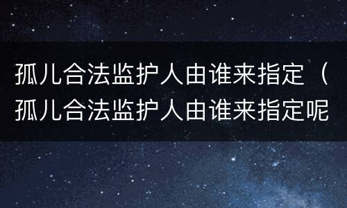 孤儿合法监护人由谁来指定（孤儿合法监护人由谁来指定呢）