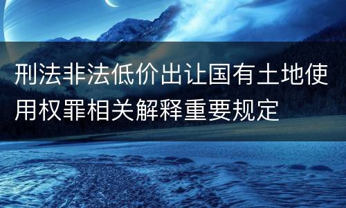 刑法非法低价出让国有土地使用权罪相关解释重要规定