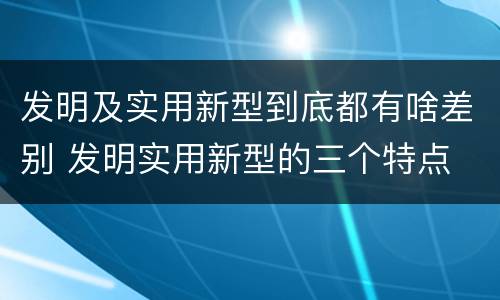 发明及实用新型到底都有啥差别 发明实用新型的三个特点