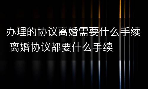 办理的协议离婚需要什么手续 离婚协议都要什么手续