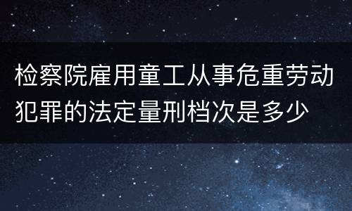 检察院雇用童工从事危重劳动犯罪的法定量刑档次是多少