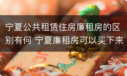 宁夏公共租赁住房廉租房的区别有何 宁夏廉租房可以买下来属于自己吗