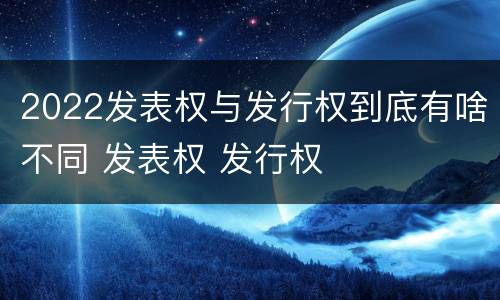 2022发表权与发行权到底有啥不同 发表权 发行权