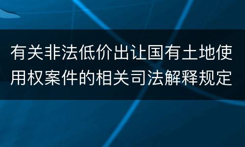 有关非法低价出让国有土地使用权案件的相关司法解释规定内容