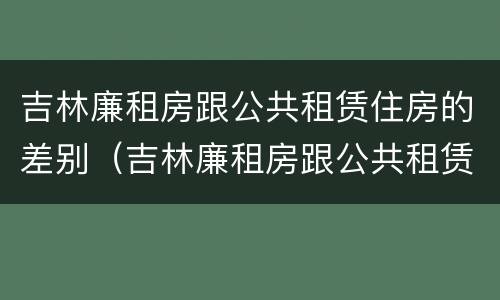 吉林廉租房跟公共租赁住房的差别（吉林廉租房跟公共租赁住房的差别是什么）