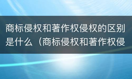 商标侵权和著作权侵权的区别是什么（商标侵权和著作权侵权的区别是什么呢）