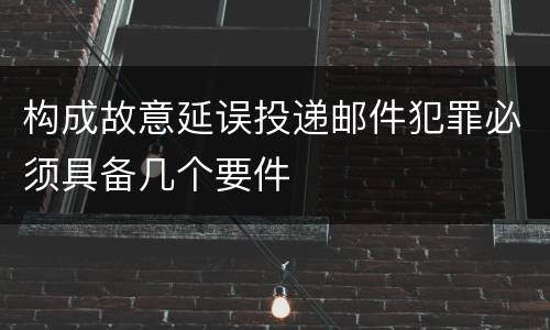 构成故意延误投递邮件犯罪必须具备几个要件