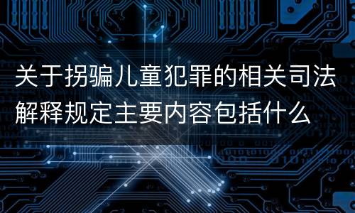 关于拐骗儿童犯罪的相关司法解释规定主要内容包括什么