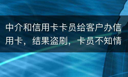 中介和信用卡卡员给客户办信用卡，结果盗刷，卡员不知情，会坐牢吗