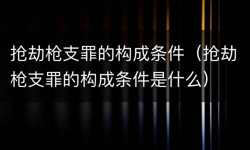 抢劫枪支罪的构成条件（抢劫枪支罪的构成条件是什么）