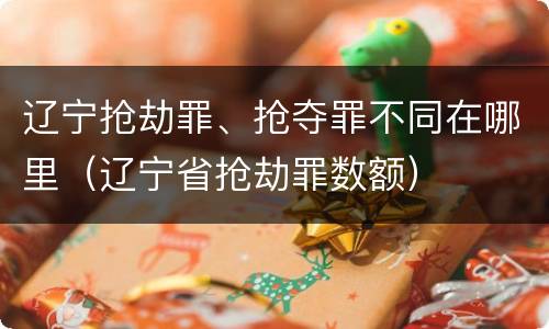 辽宁抢劫罪、抢夺罪不同在哪里（辽宁省抢劫罪数额）