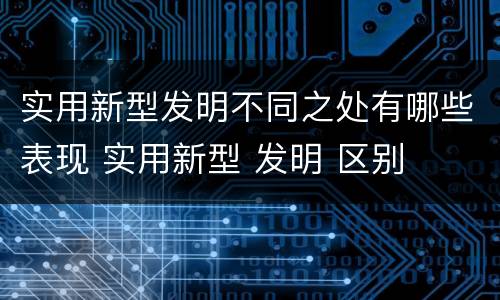 实用新型发明不同之处有哪些表现 实用新型 发明 区别