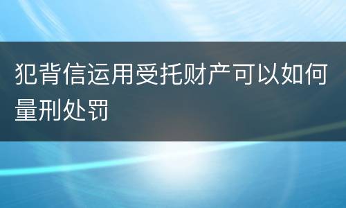 犯背信运用受托财产可以如何量刑处罚