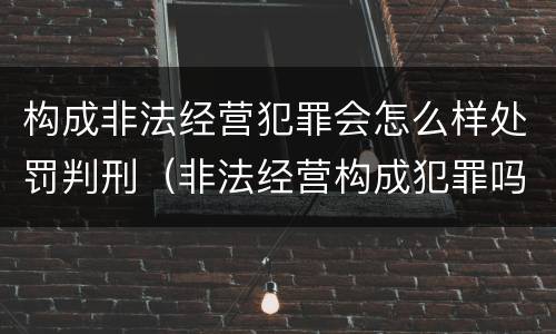 构成非法经营犯罪会怎么样处罚判刑（非法经营构成犯罪吗）