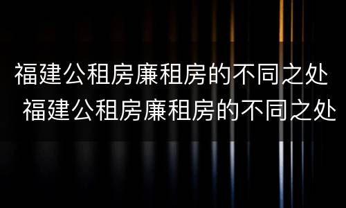 福建公租房廉租房的不同之处 福建公租房廉租房的不同之处在哪里