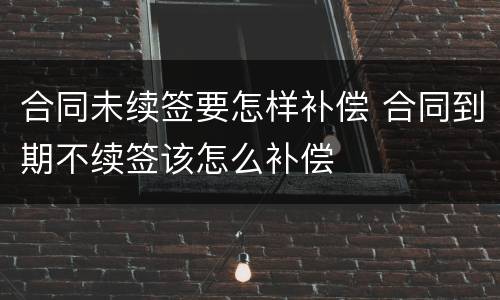 合同未续签要怎样补偿 合同到期不续签该怎么补偿