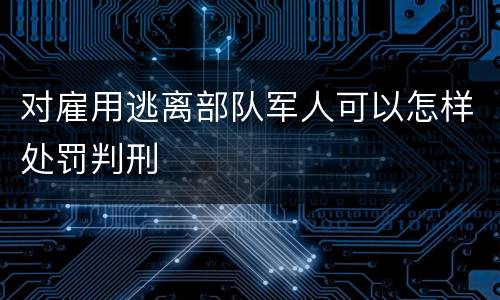 对雇用逃离部队军人可以怎样处罚判刑