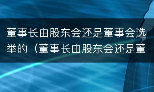 董事长由股东会还是董事会选举的（董事长由股东会还是董事会选举的决定）