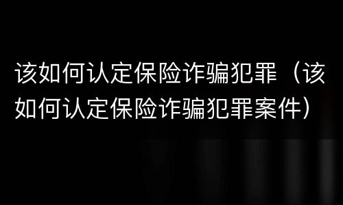 该如何认定保险诈骗犯罪（该如何认定保险诈骗犯罪案件）