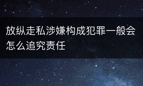 放纵走私涉嫌构成犯罪一般会怎么追究责任