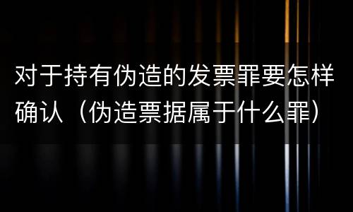 对于持有伪造的发票罪要怎样确认（伪造票据属于什么罪）