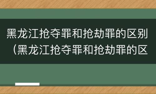 黑龙江抢夺罪和抢劫罪的区别（黑龙江抢夺罪和抢劫罪的区别在哪）