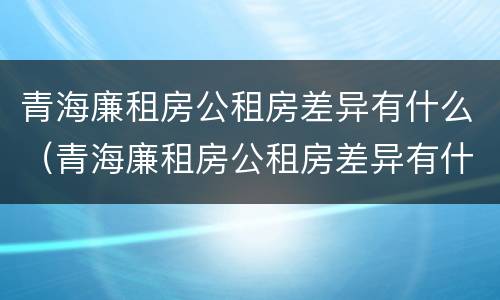 青海廉租房公租房差异有什么（青海廉租房公租房差异有什么规定）