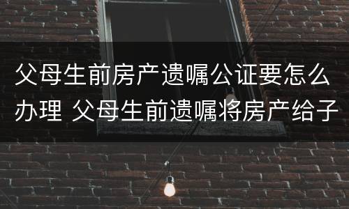 父母生前房产遗嘱公证要怎么办理 父母生前遗嘱将房产给子女怎样收费